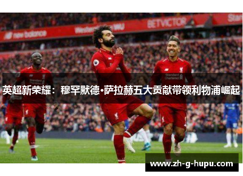 英超新荣耀：穆罕默德·萨拉赫五大贡献带领利物浦崛起