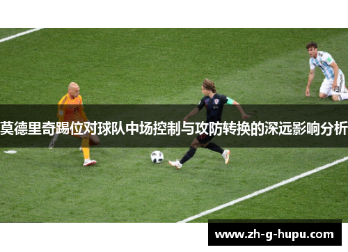 莫德里奇踢位对球队中场控制与攻防转换的深远影响分析