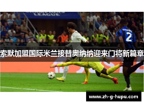 索默加盟国际米兰接替奥纳纳迎来门将新篇章